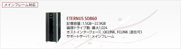 ETERNUS SD860 記憶容量 : 1.5GB～22.9GB, 理論ドライブ数 : 最大1024, ホストインターフェース : OCLINK, FCLINK （混在可）, サポートサーバ : メインフレーム